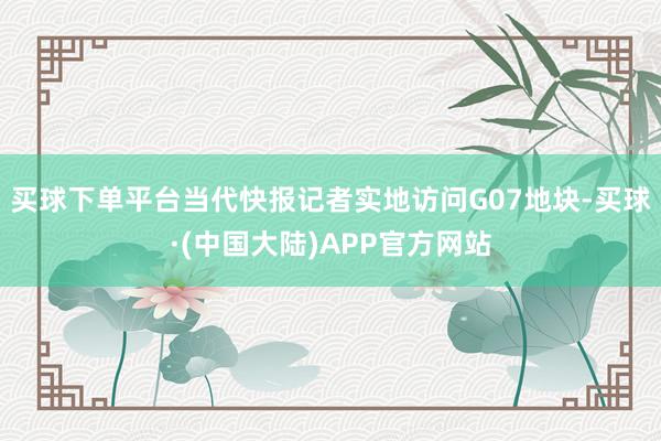 买球下单平台当代快报记者实地访问G07地块-买球·(中国大陆)APP官方网站