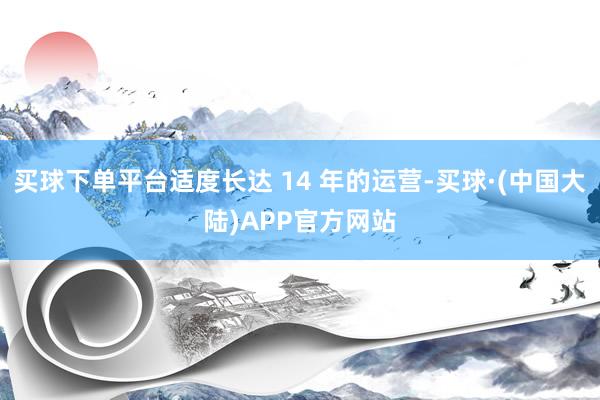 买球下单平台适度长达 14 年的运营-买球·(中国大陆)APP官方网站