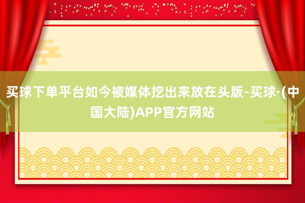 买球下单平台如今被媒体挖出来放在头版-买球·(中国大陆)APP官方网站