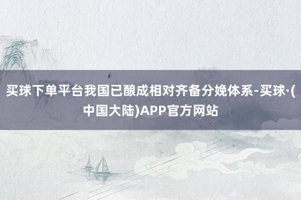 买球下单平台我国已酿成相对齐备分娩体系-买球·(中国大陆)APP官方网站