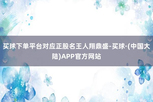 买球下单平台对应正股名王人翔鼎盛-买球·(中国大陆)APP官方网站