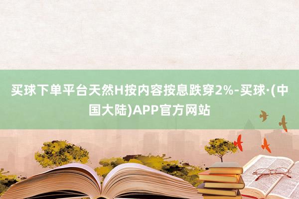 买球下单平台天然H按内容按息跌穿2%-买球·(中国大陆)APP官方网站