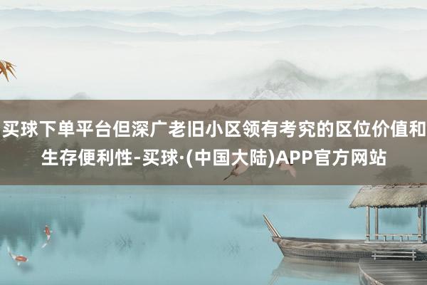 买球下单平台但深广老旧小区领有考究的区位价值和生存便利性-买球·(中国大陆)APP官方网站