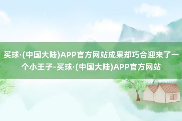 买球·(中国大陆)APP官方网站成果却巧合迎来了一个小王子-买球·(中国大陆)APP官方网站