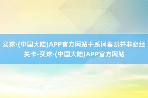 买球·(中国大陆)APP官方网站干系词奏凯并非必经关卡-买球·(中国大陆)APP官方网站