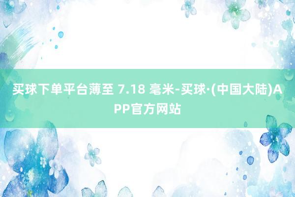 买球下单平台薄至 7.18 毫米-买球·(中国大陆)APP官方网站