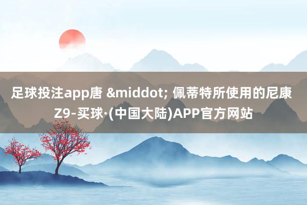 足球投注app唐 &middot; 佩蒂特所使用的尼康 Z9-买球·(中国大陆)APP官方网站