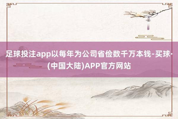 足球投注app以每年为公司省俭数千万本钱-买球·(中国大陆)APP官方网站