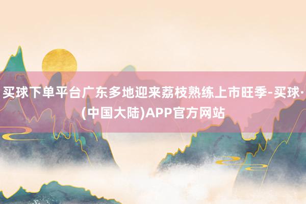 买球下单平台广东多地迎来荔枝熟练上市旺季-买球·(中国大陆)APP官方网站