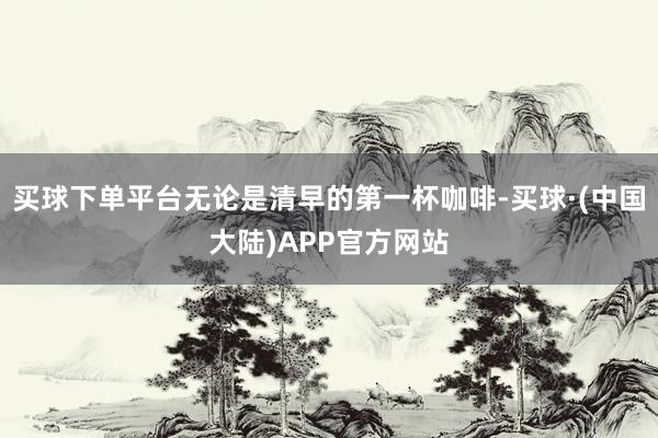 买球下单平台无论是清早的第一杯咖啡-买球·(中国大陆)APP官方网站