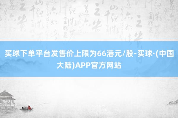 买球下单平台发售价上限为66港元/股-买球·(中国大陆)APP官方网站