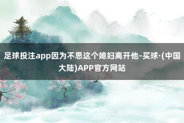 足球投注app因为不思这个媳妇离开他-买球·(中国大陆)APP官方网站