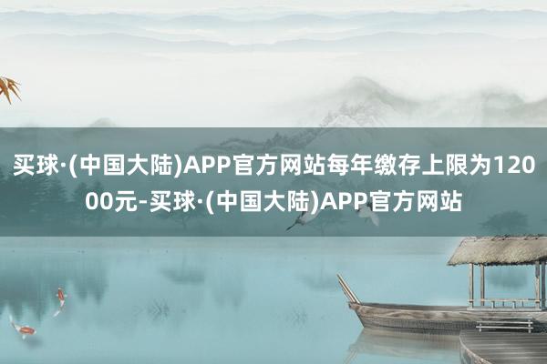 买球·(中国大陆)APP官方网站每年缴存上限为12000元-买球·(中国大陆)APP官方网站