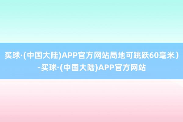 买球·(中国大陆)APP官方网站局地可跳跃60毫米）-买球·(中国大陆)APP官方网站
