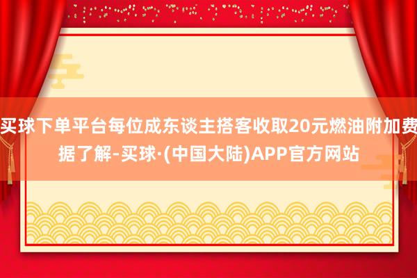 买球下单平台每位成东谈主搭客收取20元燃油附加费据了解-买球·(中国大陆)APP官方网站