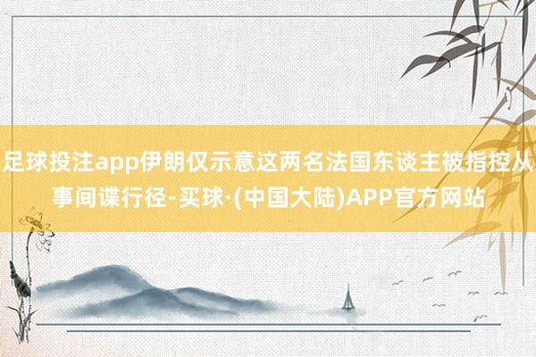 足球投注app伊朗仅示意这两名法国东谈主被指控从事间谍行径-买球·(中国大陆)APP官方网站