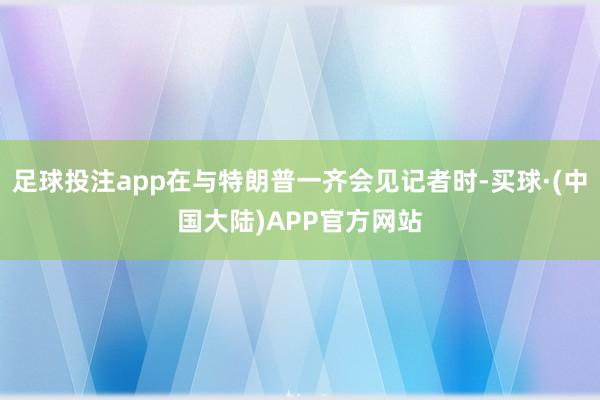 足球投注app在与特朗普一齐会见记者时-买球·(中国大陆)APP官方网站