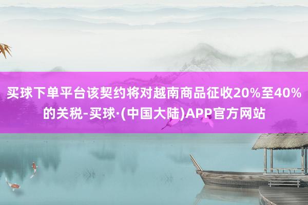 买球下单平台该契约将对越南商品征收20%至40%的关税-买球·(中国大陆)APP官方网站