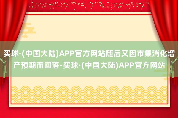 买球·(中国大陆)APP官方网站随后又因市集消化增产预期而回落-买球·(中国大陆)APP官方网站