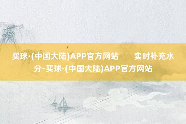 买球·(中国大陆)APP官方网站       实时补充水分-买球·(中国大陆)APP官方网站