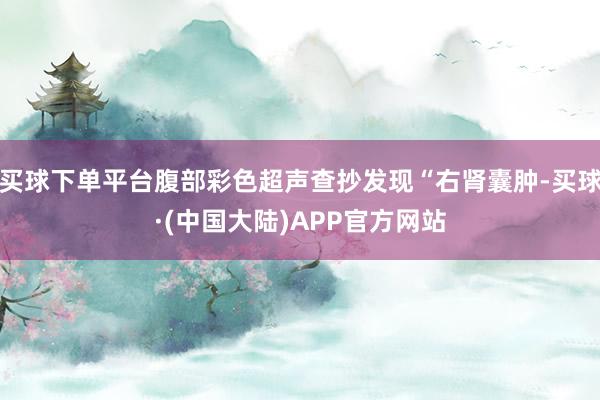 买球下单平台腹部彩色超声查抄发现“右肾囊肿-买球·(中国大陆)APP官方网站