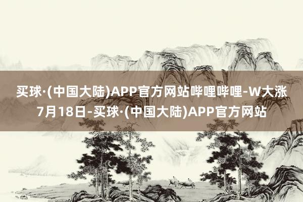 买球·(中国大陆)APP官方网站　　哔哩哔哩-W大涨　　7月18日-买球·(中国大陆)APP官方网站