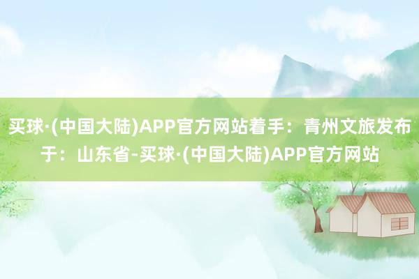 买球·(中国大陆)APP官方网站着手：青州文旅发布于：山东省-买球·(中国大陆)APP官方网站