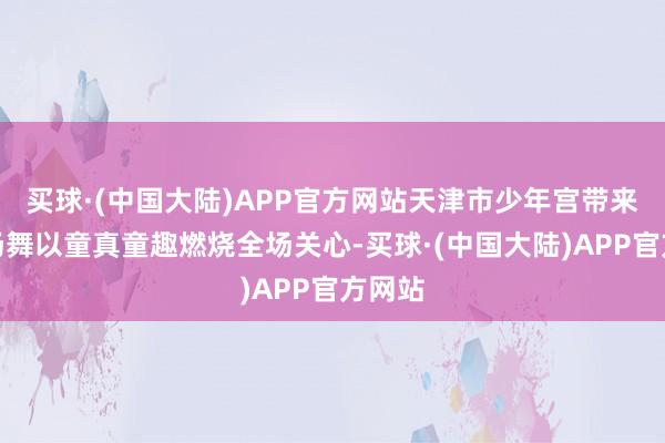 买球·(中国大陆)APP官方网站天津市少年宫带来的开场舞以童真童趣燃烧全场关心-买球·(中国大陆)APP官方网站