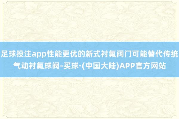 足球投注app性能更优的新式衬氟阀门可能替代传统气动衬氟球阀-买球·(中国大陆)APP官方网站