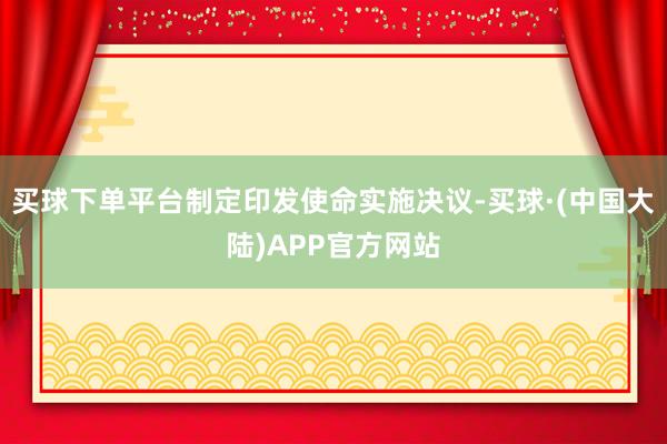 买球下单平台制定印发使命实施决议-买球·(中国大陆)APP官方网站