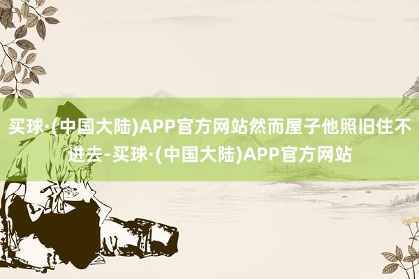 买球·(中国大陆)APP官方网站然而屋子他照旧住不进去-买球·(中国大陆)APP官方网站