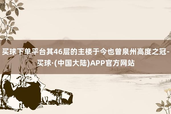 买球下单平台其46层的主楼于今也曾泉州高度之冠-买球·(中国大陆)APP官方网站
