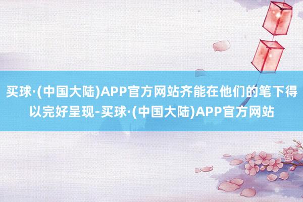 买球·(中国大陆)APP官方网站齐能在他们的笔下得以完好呈现-买球·(中国大陆)APP官方网站