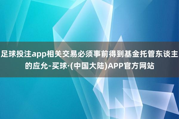 足球投注app相关交易必须事前得到基金托管东谈主的应允-买球·(中国大陆)APP官方网站