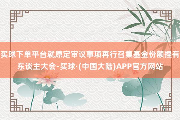 买球下单平台就原定审议事项再行召集基金份额捏有东谈主大会-买球·(中国大陆)APP官方网站